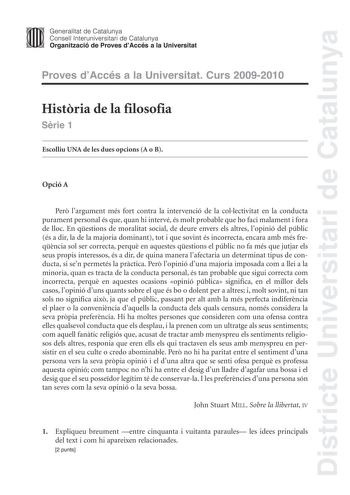 Districte Universitari de Catalunya JImm Generalitat de Catalunya Consell lnteruniversitari de Catalunya   Organització de Proves dAccés a la Universitat Proves dAccés a la Universitat Curs 20092010 Histria de la filosofia Srie 1 Escolliu UNA de les dues opcions A o B Opció A Per largument més fort contra la intervenció de la collectivitat en la conducta purament personal és que quan hi intervé és molt probable que ho faci malament i fora de lloc En qestions de moralitat social de deure envers …