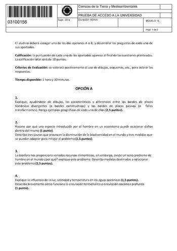 11 1111 1 111 111 111 11 11 03100156  Sept2014 Ciencias de la Tierra y Medioambientales 1 PRUEBA DE ACCESO A LA UNIVERSIDAD 1 Duración 90min MODELO 15 Hoja 1 de 2 El alumno deberá escoger una de las dos opciones A o B y desarrollar las preguntas de cada uno de sus apartados Calificación la puntuación de cada uno de los apartados aparece al final de las cuestiones planteadas La calificación total será de 10 puntos Criterios de Evaluación se valorará positivamente el uso de dibujos esquemas etc p…