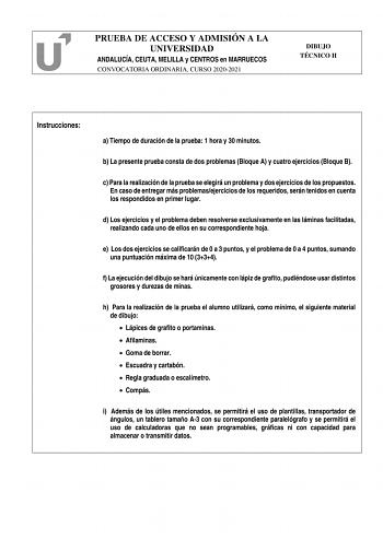 PRUEBA DE ACCESO Y ADMISIÓN A LA UNIVERSIDAD ANDALUCÍA CEUTA MELILLA y CENTROS en MARRUECOS CONVOCATORIA ORDINARIA CURSO 20202021 DIBUJO TÉCNICO II Instrucciones a Tiempo de duración de la prueba 1 hora y 30 minutos b La presente prueba consta de dos problemas Bloque A y cuatro ejercicios Bloque B c Para la realización de la prueba se elegirá un problema y dos ejercicios de los propuestos En caso de entregar más problemasejercicios de los requeridos serán tenidos en cuenta los respondidos en pr…