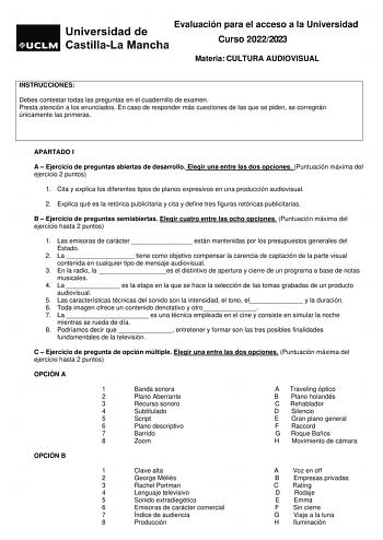 Evaluación para el acceso a la Universidad Curso 20222023 Materia CULTURA AUDIOVISUAL INSTRUCCIONES Debes contestar todas las preguntas en el cuadernillo de examen Presta atención a los enunciados En caso de responder más cuestiones de las que se piden se corregirán únicamente las primeras APARTADO I A  Ejercicio de preguntas abiertas de desarrollo Elegir una entre las dos opciones Puntuación máxima del ejercicio 2 puntos 1 Cita y explica los diferentes tipos de planos expresivos en una producc…