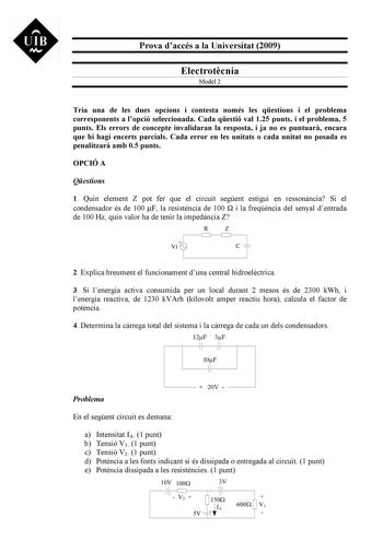 UIB M Prova daccés a la Universitat 2009 Electrotcnia Model 2 Tria una de les dues opcions i contesta només les qestions i el problema corresponents a lopció seleccionada Cada qestió val 125 punts i el problema 5 punts Els errors de concepte invalidaran la resposta i ja no es puntuar encara que hi hagi encerts parcials Cada error en les unitats o cada unitat no posada es penalitzar amb 05 punts OPCIÓ A Qestions 1 Quin element Z pot fer que el circuit segent estigui en ressonncia Si el condensad…