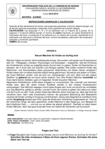 UNIVERSIDADES PÚBLICAS DE LA COMUNIDAD DE MADRID EVALUACIÓN PARA EL ACCESO A LAS ENSEÑANZAS UNIVERSITARIAS OFICIALES DE GRADO Curso 20182019 MATERIA ALEMÁN INSTRUCCIONES GENERALES Y CALIFICACIÓN Después de leer atentamente los textos y las preguntas siguientes el alumno deberá escoger una de las dos opciones propuestas y responder a las cuestiones de la opción elegida CALIFICACIÓN Las preguntas 1 2 y 3 se calificarán con un máximo de 2 puntos En la pregunta 1 el alumno deberá escribir un mínimo…