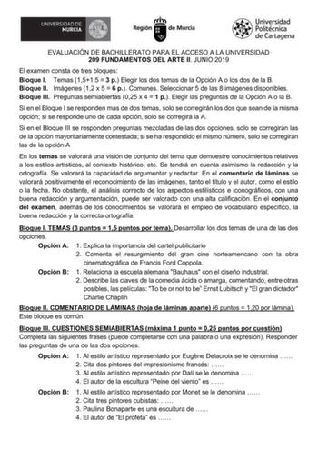 EVALUACIÓN DE BACHILLERATO PARA EL ACCESO A LA UNIVERSIDAD 209 FUNDAMENTOS DEL ARTE II JUNIO 2019 El examen consta de tres bloques Bloque I Temas 1515  3 p Elegir los dos temas de la Opción A o los dos de la B Bloque II Imágenes 12 x 5  6 p Comunes Seleccionar 5 de las 8 imágenes disponibles Bloque III Preguntas semiabiertas 025 x 4  1 p Elegir las preguntas de la Opción A o la B Si en el Bloque I se responden mas de dos temas solo se corregirán los dos que sean de la misma opción si se respond…