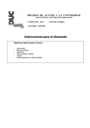 PRUEBAS DE ACCESO A LA UNIVERSIDAD FASE GENERAL MATERIAS DE MODALIDAD CURSO 2009  2010 CONVOCATORIA MATERIA DISEÑO Instrucciones para el alumnado Material que deberá aportar el alumno  Lápiz grafito  lápices de colores  rotuladores  regla escuadra cartabón  compás  soporte adecuado a la técnica elegida PRUEBAS DE ACCESO A LA UNIVERSIDAD FASE GENERAL MATERIAS DE MODALIDAD CURSO 2009  2010 CONVOCATORIA MATERIA DISEÑO Esquema de la prueba Una única parte dos opciones elegir una Opción A Diseño de …