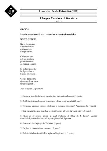 UIB M Prova daccés a la Universitat 2008 Llengua Catalana i Literatura Model 1 OPCIÓ A Llegeix atentament el text i respon les preguntes formulades NOTES DE DEI Baixa la pendent destret horitzó mitja carreró i mitja torrent Cada casa sent pel seu pontarró passar la remor de laigua corrent El saltant eixorda la figuera borda li dóna ombradís Clivell de la serra dins un solc de terra tanca un paradís Joan Alcover Cap al tard 1 Enumera tots els elements paisatgístics que surten al poema 1 punt 2 A…