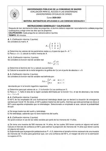 UNIVERSIDADES PÚBLICAS DE LA COMUNIDAD DE MADRID EVALUACIÓN PARA EL ACCESO A LAS ENSEÑANZAS UNIVERSITARIAS OFICIALES DE GRADO Curso 20202021 MATERIA MATEMÁTICAS APLICADAS A LAS CIENCIAS SOCIALES II INSTRUCCIONES GENERALES Y CALIFICACIÓN Después de leer atentamente todas las preguntas el alumno deberá responder razonadamente a cinco preguntas cualesquiera a elegir entre las diez que se proponen CALIFICACIÓN Cada pregunta se valorará sobre 2 puntos TIEMPO 90 minutos A 1 Calicación máxima 2 puntos…