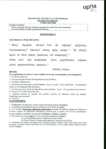 11 1 111ko U niberllll tc lubli k io PRUEBAS DE ACCESO A LA UNIVERSIDAD EXAMEN DE GRIEGO CURSO 200712008 INSTRUCCIONES  Debes responder todas las cuestiones de mQ de los repertorios que se proponen  En cada cuestión se señala la puntuación máxima REPERTORIO l Los bueyes y el eje del carro  B6cc1 Epaaa v5 0YtCc rcpoc am6v  Q OÚ1oc6 17 cí3v 10 o1ov l3ápoc jtp6v1cov cru KÉKpayac7  l  tC lCX 8 tCDV a vipcó1tcov Evtot oxloúv1cov au101 1tpocrnotouv1at Kávc tv  Etépcov NOTAS ESOPO Fábulas Los signific…