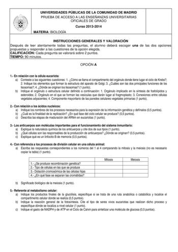 UNIVERSIDADES PÚBLICAS DE LA COMUNIDAD DE MADRID PRUEBA DE ACCESO A LAS ENSEÑANZAS UNIVERSITARIAS OFICIALES DE GRADO Curso 20132014 MATERIA BIOLOGÍA INSTRUCCIONES GENERALES Y VALORACIÓN Después de leer atentamente todas las preguntas el alumno deberá escoger una de las dos opciones propuestas y responder a las cuestiones de la opción elegida CALIFICACIÓN Cada pregunta se valorará sobre 2 puntos TIEMPO 90 minutos OPCIÓN A 1 En relación con la célula eucariota a Conteste a las siguientes cuestion…