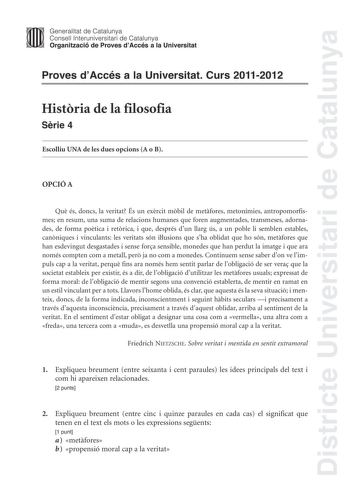 Districte Universitari de Catalunya Jimm Generalitat de Catalunya Consell lnteruniversitari de Catalunya   Organització de Proves dAccés a la Universitat Proves dAccés a la Universitat Curs 20112012 Histria de la filosofia Srie 4 Escolliu UNA de les dues opcions A o B OPCIÓ A Qu és doncs la veritat És un exrcit mbil de metfores metonímies antropomorfismes en resum una suma de relacions humanes que foren augmentades transmeses adornades de forma potica i retrica i que després dun llarg ús a un p…