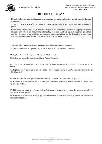 Prueba de evaluación de Bachillerato para el acceso a la Universidad EBAU Curso 20202021 HISTORIA DE ESPAÑA Después de leer atentamente el examen responda cinco preguntas cualesquiera a elegir entre las diez que se proponen TIEMPO Y CALIFICACIÓN 90 minutos Todas las preguntas se calificarán con un máximo de 2 puntos El estudiante deberá indicar la agrupación de preguntas que responderá La selección de preguntas deberá realizarse conforme a las instrucciones planteadas no siendo válido seleccion…