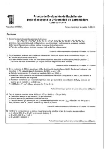 Asignatura QUÍMICA Prueba de Evaluación de Bachillerato para el acceso a la Universidad de Extremadura Curso 20182019 Tiempo máximo de la prueba 1h 30 min Opción A 1 Dadas las siguientes configuraciones electrónicas A 1s2 2s1 B 1s2 2s2 2 p5  C 1s2 2s2 2p7 3s2 3p4 D 1s2 2s2 2p6 2d 2  E 1s2 2s2 2p6 3s2 4s1 a Indicar razonadamente qué configuraciones son imposibles y cuál representa un estado excitado b De las configuraciones posibles indicar el grupo y nivel del elemento c Para las configuracione…