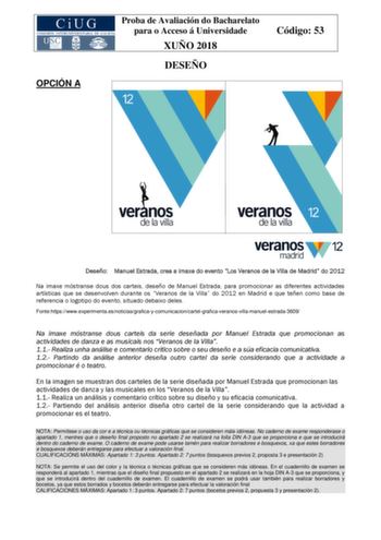 OPCIÓN A Proba de Avaliación do Bacharelato para o Acceso á Universidade XUÑO 2018 DESEÑO Código 53 Deseño Manuel Estrada crea a imaxe do evento Los Veranos de la Villa de Madrid do 2012 Na imaxe móstranse dous dos carteis deseño de Manuel Estrada para promocionar as diferentes actividades artísticas que se desenvolven durante os Veranos de la Villa do 2012 en Madrid e que teñen como base de referencia o logotipo do evento situado debaixo deles Fontehttpswwwexperimentaesnoticiasgraficaycomunica…