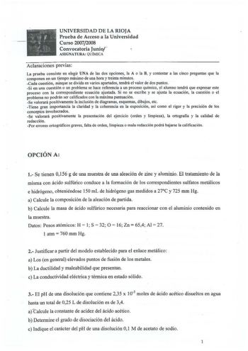 UNIVERSIDAD DE LA RIOJA Prueba de Acceso a la Universidad Curso 20072008 Convocatoria Junio  ASIGNATURA QUÍMICA Aclaraciones previas La prueba consiste en elegir UNA de las dos opciones la A o la B y contestar a las cinco preguntas que la componen en un tiempo máximo de una hora y treinta minutos Cada cuestión aunque se divida en varios apartados tendrá el valor de dos puntos Si en una cuestión o un problema se hace referencia a un proceso químico el alumno tendrá que expresar este proceso con …