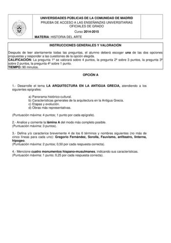 UNIVERSIDADES PÚBLICAS DE LA COMUNIDAD DE MADRID PRUEBA DE ACCESO A LAS ENSEÑANZAS UNIVERSITARIAS OFICIALES DE GRADO Curso 20142015 MATERIA HISTORIA DEL ARTE INSTRUCCIONES GENERALES Y VALORACIÓN Después de leer atentamente todas las preguntas el alumno deberá escoger una de las dos opciones propuestas y responder a las cuestiones de la opción elegida CALIFICACIÓN La pregunta 1 se valorará sobre 4 puntos la pregunta 2 sobre 3 puntos la pregunta 3 sobre 2 puntos la pregunta 4 sobre 1 punto TIEMPO…