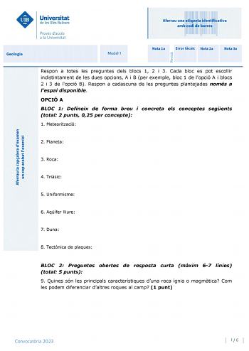 Aferrau una etiqueta identificativa amb codi de barres Geologia Model 1 Nota 1a Error tcnic Nota 2a Nota 3a Respon a totes les preguntes dels blocs 1 2 i 3 Cada bloc es pot escollir indistintament de les dues opcions A i B per exemple bloc 1 de lopció A i blocs 2 i 3 de lopció B Respon a cadascuna de les preguntes plantejades només a lespai disponible OPCIÓ A BLOC 1 Defineix de forma breu i concreta els conceptes segents total 2 punts 025 per concepte 1 Meteorització 2 Planeta 3 Roca 4 Trisic 5…