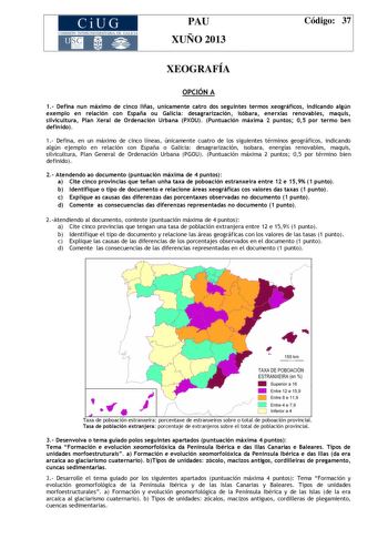 CiUG COMIS IÓN INTERUNIVERSITAR IA DE GALICIA PAU XUÑO 2013 Código 37 XEOGRAFÍA OPCIÓN A 1 Defina nun máximo de cinco liñas unicamente catro dos seguintes termos xeográficos indicando algún exemplo en relación con España ou Galicia desagrarización isóbara enerxías renovables maquis silvicultura Plan Xeral de Ordenación Urbana PXOU Puntuación máxima 2 puntos 05 por termo ben definido 1 Defina en un máximo de cinco líneas únicamente cuatro de los siguientes términos geográficos indicando algún ej…