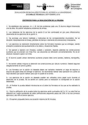 EVALUACIÓN DE BACHILLERATO PARA EL ACCESO A LA UNIVERSIDAD 213 DIBUJO TÉCNICO II SEPTIEMBRE 2019 CRITERIOS PARA LA REALIZACIÓN DE LA PRUEBA 1 Se establecen dos opciones A y B de tres problemas cada una El alumno elegirá libremente una de ellas No podrán adoptarse problemas de ambas 2 Las cabeceras de los ejercicios de la opción B se han sombreado en gris para diferenciarlos claramente de los ejercicios de la opción A 3 Se aconseja una lectura meditada y meticulosa de los correspondientes enunci…