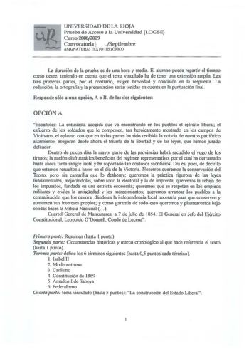 UNIVERSIDAD DE LA RIOJA Prueba de Acceso a la Universidad LOGSE Curso 20082009 Convocatoria l Septiembre L ASIGNATURA TEXTO HlSTÓRTCO La duración de la prueba es de una hora y media El alumno puede repartir el tiempo como desee teniendo en cuenta que el tema vinculado ha de tener una extensión amplia Las tres primeras partes por el contrario exigen brevedad y concisión en la respuesta La redacción la ortografía y la presentación serán tenidas en cuenta en la puntuación final Responde sólo a una…