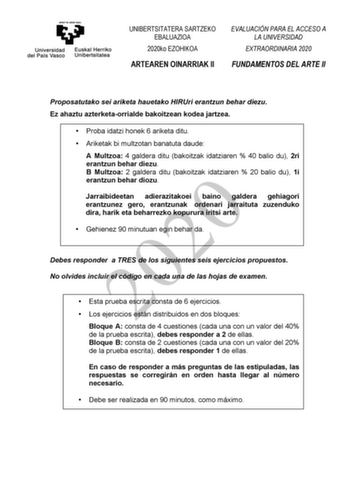 UNIBERTSITATERA SARTZEKO EBALUAZIOA 2020ko EZOHIKOA ARTEAREN OINARRIAK II EVALUACIÓN PARA EL ACCESO A LA UNIVERSIDAD EXTRAORDINARIA 2020 FUNDAMENTOS DEL ARTE II Proposatutako sei ariketa hauetako HIRUri erantzun behar diezu Ez ahaztu azterketaorrialde bakoitzean kodea jartzea  Proba idatzi honek 6 ariketa ditu  Ariketak bi multzotan banatuta daude A Multzoa 4 galdera ditu bakoitzak idatziaren  40 balio du 2ri erantzun behar diezu B Multzoa 2 galdera ditu bakoitzak idatziaren  20 balio du 1i 202…