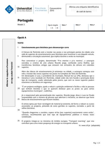 Universitat Prava daccés Convocatria de les Illes Balears a la Universitat 2015 Aferrau una etiqueta identificativa 999999999 de codi de barres Portugus Model 3 Opció elegida A B Nota 1 Nota 2 Nota 3 Aferrau la capalera dexamen un cop acabat lexercici Opció A TEXTO 1 Estacionamento para bicicletas para desencorajar carro A Cmara de Portimo está a instalar nas praias e nos principais pontos da cidade uma rede de suportes de estacionamento para bicicletas para incentivar o uso daquele veículo 5 d…