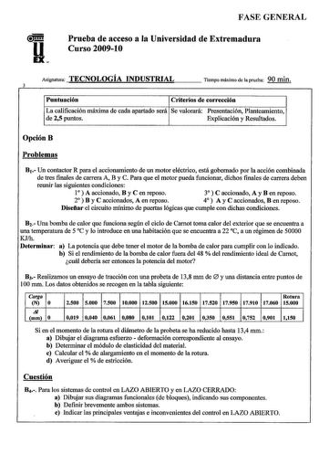 FASE GENERAL Prueba de acceso a la Universidad de Extremadura Curso 200910 Asignatura TECNOLOGÍA INDUSTRIAL 3 Tiempo máximo de la prueba 90 min Puntuación Criterios de corrección La calificación máxima de cada apartado será Se valorará Presentación Planteamiento de 25 puntos Explicación y Resultados OpciónB Problemas B1 Un contactor R para el accionamiento de un motor eléctrico está gobernado por la acción combinada de tres finales de carrera A B y C Para que el motor pueda funcionar dichos fin…