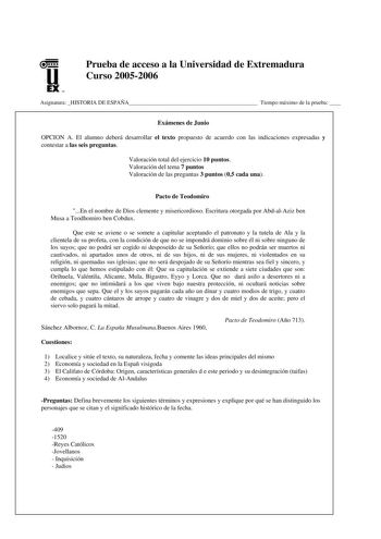 u EX U N Prueba de acceso a la Universidad de Extremadura Curso 20052006 Asignatura HISTORIA DE ESPAÑA Tiempo máximo de la prueba  Exámenes de Junio OPCION A El alumno deberá desarrollar el texto propuesto de acuerdo con las indicaciones expresadas y contestar a las seis preguntas Valoración total del ejercicio 10 puntos Valoración del tema 7 puntos Valoración de las preguntas 3 puntos 05 cada una Pacto de Teodomiro En el nombre de Dios clemente y misericordioso Escritura otorgada por AbdalAziz…