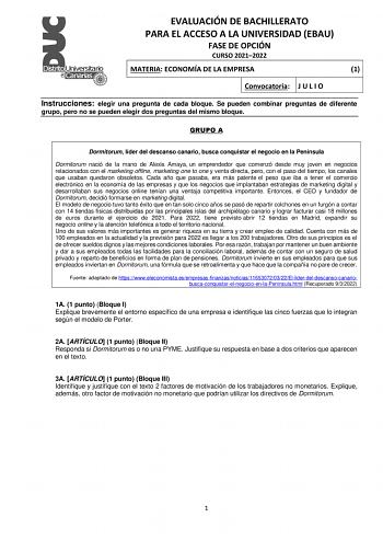 EVALUACIÓN DE BACHILLERATO PARA EL ACCESO A LA UNIVERSIDAD EBAU FASE DE OPCIÓN CURSO 20212022 MATERIA ECONOMÍA DE LA EMPRESA 1 Convocatoria J U L I O Instrucciones elegir una pregunta de cada bloque Se pueden combinar preguntas de diferente grupo pero no se pueden elegir dos preguntas del mismo bloque GRUPO A Dormitorum líder del descanso canario busca conquistar el negocio en la Península Dormitorum nació de la mano de Alexis Amaya un emprendedor que comenzó desde muy joven en negocios relacio…