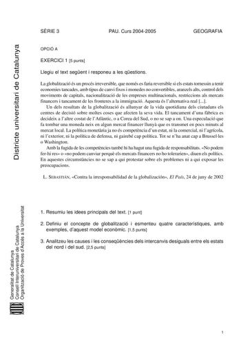 Districte universitari de Catalunya SRIE 3 PAU Curs 20042005 GEOGRAFIA OPCIÓ A EXERCICI 1 5 punts Llegiu el text segent i responeu a les qestions La globalització és un procés irreversible que només es faria reversible si els estats tornessin a tenir economies tancades amb tipus de canvi fixos i monedes no convertibles aranzels alts control dels moviments de capitals nacionalització de les empreses multinacionals restriccions als mercats financers i tancament de les fronteres a la immigració Aq…