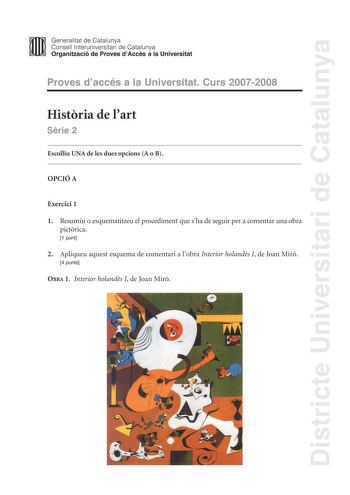 Districte Universitari de Catalunya Generalitat de Catalunya Consell lnteruniversitari de Catalunya Organització de Proves dAccés a la Universitat Proves daccés a la Universitat Curs 20072008 Histria de lart Srie 2 Escolliu UNA de les dues opcions A o B OPCIÓ A Exercici 1 1 Resumiu o esquematitzeu el procediment que sha de seguir per a comentar una obra pictrica 1 punt 2 Apliqueu aquest esquema de comentari a lobra Interior holands I de Joan Miró 4 punts OBRA 1 Interior holands I de Joan Miró E…