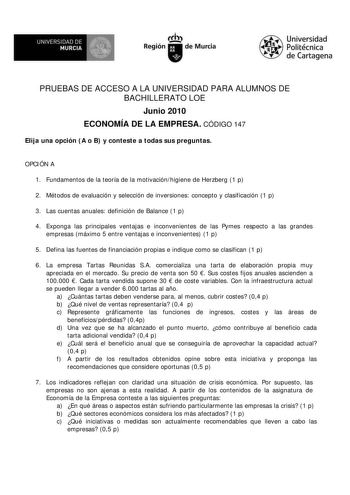 UNIVERSIDAD DE  MURCIA  I Región de Murcia Universidad Politécnica de Cartagena PRUEBAS DE ACCESO A LA UNIVERSIDAD PARA ALUMNOS DE BACHILLERATO LOE Junio 2010 ECONOMÍA DE LA EMPRESA CÓDIGO 147 Elija una opción A o B y conteste a todas sus preguntas OPCIÓN A 1 Fundamentos de la teoría de la motivaciónhigiene de Herzberg 1 p 2 Métodos de evaluación y selección de inversiones concepto y clasificación 1 p 3 Las cuentas anuales definición de Balance 1 p 4 Exponga las principales ventajas e inconveni…