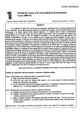 FASE GENERAL Prueba de Acceso a la Universidad de Extremadura Curso 200910 Asignatura LENGUA CASTELLANA Y LIIBRATURA Tiempo máximo de la proeba 1 h y 30 min Opción A Los cientificos del siglo XIX creyeron que los aborígenes australianos eran el eslabón perdido entre el mono y el hombre Hoy en día sabemos que todos los seres humanos de cualquier rincón del planeta pertenecemos exactamente a la misma especie Homo Sapiens Sapiens y lo sabemos porque nuestros conocimientos antropológicos son mucho …