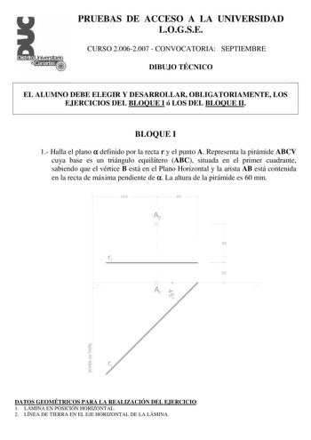 PRUEBAS DE ACCESO A LA UNIVERSIDAD LOGSE CURSO 20062007  CONVOCATORIA SEPTIEMBRE DIBUJO TÉCNICO EL ALUMNO DEBE ELEGIR Y DESARROLLAR OBLIGATORIAMENTE LOS EJERCICIOS DEL BLOQUE I ó LOS DEL BLOQUE II BLOQUE I 1 Halla el plano  definido por la recta r y el punto A Representa la pirámide ABCV cuya base es un triángulo equilátero ABC situada en el primer cuadrante sabiendo que el vértice B está en el Plano Horizontal y la arista AB está contenida en la recta de máxima pendiente de  La altura de la pi…