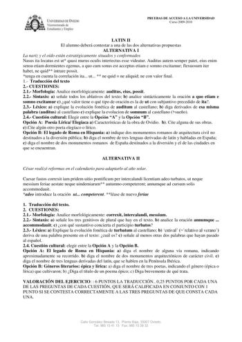 ílRSUlAD DC IE licm orolI de 1 tudi n  lmplC PRUEBAS DE ACCESO A LA UNIVERSIDAD Curso 20092010 LATIN II El alumno deberá contestar a una de las dos alternativas propuestas ALTERNATIVA I La nariz y el oído están estratégicamente situados y conformados Nasus ita locatus est ut quasi murus oculis interiectus esse videatur Auditus autem semper patet eius enim sensu etiam dormientes egemus a quo cum sonus est acceptus etiam e somno excitamur flexuosum iter habet ne quid intrare possit tenga en cuent…