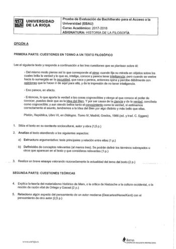 UNIVERSIDAD DE LA RIOJA Prueba de Evaluación de Bachillerato para el Acceso a la Universidad EBAU Curso Académico 20172018 ASIGNATURA HISTORIA DE LA FILOSOFÍA OPCIÓN A PRIMERA PARTE CUESTIONES EN TORNO A UN TEXTO FILOSÓFICO Lee el siguiente texto y responde a continuación a las tres cuestiones que se plantean sobre él  Del mismo modo piensa así lo que corresponde al alma cuando fija su mirada en objetos sobre los cuales brilla la verdad y lo que es intelige conoce y parece tener inteligencia pe…