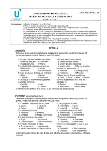 u Universidades Públicas de Andalucía UNIVERSIDADES DE ANDALUCÍA PRUEBA DE ACCESO A LA UNIVERSIDAD CURSO 20122013 ANÁLISIS MUSICAL II Instrucciones a Duración de la prueba 1 hora y 30 minutos b Antes de contestar lea atentamente y escuche las dos opciones A y B c Elija una de éstas A o B y sin mezclarlas responda a cada una de sus preguntas en todos sus apartados d La puntuación de cada apartado está indicada a continuación de éste e De las audiciones de la Opción A y la Opción B se presentará …