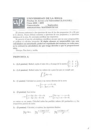 UNI VERSIDAD DE LA RIOJA Pruebas de Acceso a la Univers idad L OGS E  Curso 2008  2009 Convocatoria  1 Septiembre ASIGN ATURA MATEMÁTICAS El a lumno conteotará a los ejercidos ele mw de las dos propuestas A o B que se l e ofrecen Nunca deberá contestar a ejercidos de una propuesta y a ejercicios distintos ck la otra Es necesario j ustificar las respuestas Se perm ite d uso de caknladoras científicas siempre que 110 sean programables ni gráfica ni calculen integrales Si a lgún alumno es sorprend…