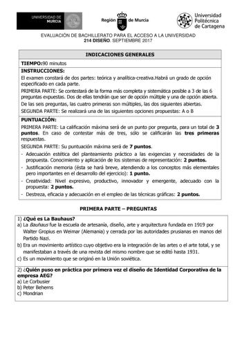 EVALUACIÓN DE BACHILLERATO PARA EL ACCESO A LA UNIVERSIDAD 214 DISEÑO SEPTIEMBRE 2017 INDICACIONES GENERALES TIEMPO90 minutos INSTRUCCIONES El examen constará de dos partes teórica y analíticacreativaHabrá un grado de opción especificado en cada parte PRIMERA PARTE Se contestará de la forma más completa y sistemática posible a 3 de las 6 preguntas expuestas Dos de ellas tendrán que ser de opción múltiple y una de opción abierta De las seis preguntas las cuatro primeras son múltiples las dos sig…