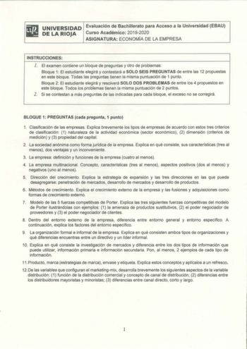 UNIVERSIDAD Evaluación de Bachillerato para Acceso a la Universidad EBAU DE LA RIOJA Curso Académico 20192020 ASIGNATURA ECONOMÍA DE LA EMPRESA INSTRUCCIONES l El examen contiene un bloque de preguntas y otro de problemas Bloque 1 El estudiante elegirá y contestará a SOLO SEIS PREGUNTAS de entre las 12 propuestas en este bloque Todas las preguntas tienen la misma puntuación de 1 punto Bloque 2 El estudiante elegirá y resolverá SOLO DOS PROBLEMAS de entre los 4 propuestos en este bloque Todos lo…