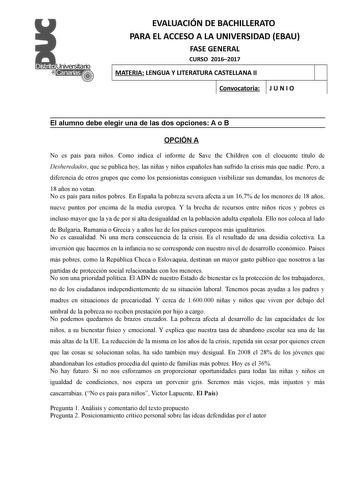 EVALUACIÓN DE BACHILLERATO PARA EL ACCESO A LA UNIVERSIDAD EBAU FASE GENERAL CURSO 20162017 MATERIA LENGUA Y LITERATURA CASTELLANA II Convocatoria J U N I O 1 1 El alumno debe elegir una de las dos opciones A o B OPCIÓN A No es país para niños Como indica el informe de Save the Children con el elocuente título de Desheredados que se publica hoy las niñas y niños españoles han sufrido la crisis más que nadie Pero a diferencia de otros grupos que como los pensionistas consiguen visibilizar sus de…