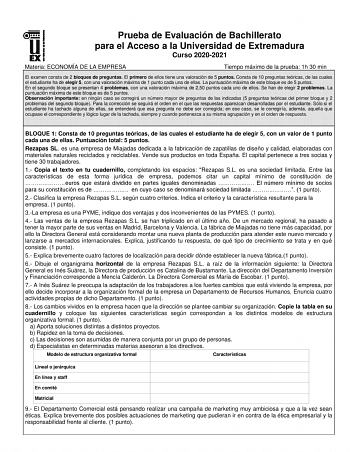 Prueba de Evaluación de Bachillerato para el Acceso a la Universidad de Extremadura Curso 20202021 Materia ECONOMÍA DE LA EMPRESA Tiempo máximo de la prueba 1h 30 min El examen consta de 2 bloques de preguntas El primero de ellos tiene una valoración de 5 puntos Consta de 10 preguntas teóricas de las cuales el estudiante ha de elegir 5 con una valoración máxima de 1 punto cada una de ellas La puntuación máxima de este bloque es de 5 puntos En el segundo bloque se presentan 4 problemas con una v…