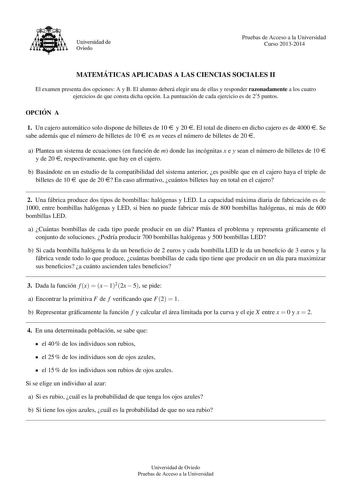 Universidad de Oviedo Pruebas de Acceso a la Universidad Curso 20132014 MATEMA TICAS APLICADAS A LAS CIENCIAS SOCIALES II El examen presenta dos opciones A y B El alumno debera elegir una de ellas y responder razonadamente a los cuatro ejercicios de que consta dicha opcion La puntuacion de cada ejercicio es de 2 5 puntos OPCIO N A 1 Un cajero automatico solo dispone de billetes de 10 e y 20 e El total de dinero en dicho cajero es de 4000 e Se sabe ademas que el numero de billetes de 10 e es m v…