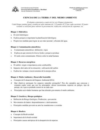 UNIVERSIDAD DE OVIEDO Vicerrectorado de Estudiantes y Movilidad Área de Orientación Universitaria Pruebas de Aptitud para el Acceso a la Universidad 2001 LOGSE CIENCIAS DE LA TIERRA Y DEL MEDIO AMBIENTE El alumno contestará a cuatro de los seis bloques propuestos Cada bloque puntúa igual y tendrá un valor máximo de 225 puntos 075 por cada cuestión El punto restante se utilizará para valorar la presentación redacción utilización de esquemas etc Bloque 1 Hidrósfera a El ciclo hidrológico b Explic…