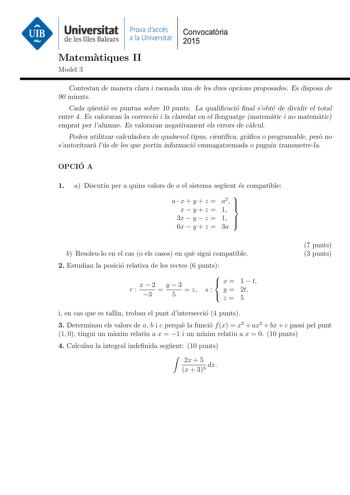 Universitat Prova daccés Convocatoria de les Illes Balears a la Universitat 2015 Matematiques II Model 3 Contestau de manera clara i raonada una de les dues opcions proposades Es disposa de 90 minuts Cada questio es puntua sobre 10 punts La qualicacio nal sobte de dividir el total entre 4 Es valoraran la correccio i la claredat en el llenguatge matematic i no matematic emprat per lalumne Es valoraran negativament els errors de calcul Podeu utilitzar calculadora de qualsevol tipus cientca graca …