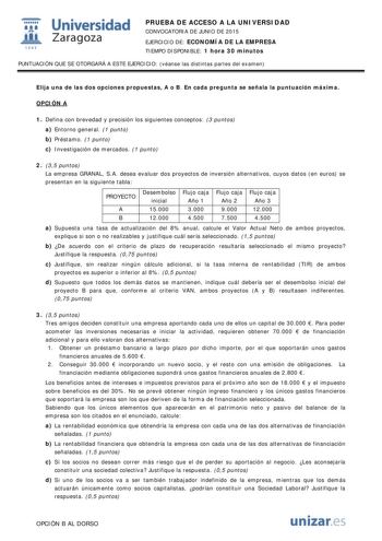  Universidad fil Zaragoza 1S42 PRUEBA DE ACCESO A LA UNIVERSIDAD CONVOCATORIA DE JUNIO DE 2015 EJERCICIO DE ECONOMÍA DE LA EMPRESA TIEMPO DISPONIBLE 1 hora 30 minutos PUNTUACIÓN QUE SE OTORGARÁ A ESTE EJERCICIO véanse las distintas partes del examen Elija una de las dos opciones propuestas A o B En cada pregunta se señala la puntuación máxima OPCIÓN A 1 Defina con brevedad y precisión los siguientes conceptos 3 puntos a Entorno general 1 punto b Préstamo 1 punto c Investigación de mercados 1 pu…