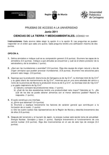 UNIVERSIDAD DE  MURCIA  I Región de Murcia Universidad Politécnica de Cartagena PRUEBAS DE ACCESO A LA UNIVERSIDAD Junio 2011 CIENCIAS DE LA TIERRA Y MEDIOAMBIENTALES CÓDIGO 141 Instrucciones Cada alumno debe elegir la opción A o la opción B Las preguntas se pueden responder en el orden que cada uno quiera Cada pregunta tendrá una calificación máxima de dos puntos OPCIÓN A 1 Defina atmósfera e indique cuál es su composición general 06 puntos Enumere las capas de la atmósfera 04 puntos Indique a…