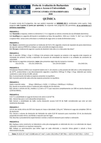 Proba de Avaliación do Bacharelato para o Acceso á Universidade CONVOCATORIA EXTRAORDINARIA 2020 Código 24 QUÍMICA O exame consta de 8 preguntas das que poderá responder un MÁXIMO DE 5 combinadas como queira Cada pregunta vale 2 puntos 1 punto por apartado Se responde máis preguntas das permitidas só se corrixirán as 5 primeiras respondidas PREGUNTA 1 11 Razoando a resposta ordene os elementos C F e Li segundo os valores crecentes da súa afinidade electrónica 12 Xustifique se a seguinte afirmac…