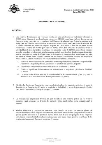 Universidad de Oviedo Pruebas de Acceso a la Universidad PAU Curso 20152016 ECONOMÍA DE LA EMPRESA OPCIÓN A 1 Una empresa de reparación de viviendas cuenta con unas existencias de materiales valoradas en 55000 euros Dispone de un almacén que compró por 120000 euros hace 4 años y dispone de una furgoneta recién comprada por el precio de 26000 euros Se adquirió hace 5 años la maquinaria de trabajo por 30000 euros encontrándose actualmente amortizada en un 40 por ciento de su valor En la cuenta co…