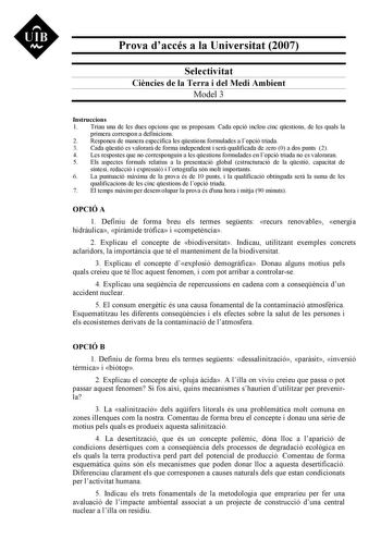 Prova daccés a la Universitat 2007 Selectivitat Cincies de la Terra i del Medi Ambient Model 3 Instruccions 1 Triau una de les dues opcions que us proposam Cada opció inclou cinc qestions de les quals la primera correspon a definicions 2 Responeu de manera específica les qestions formulades a lopció triada 3 Cada qestió es valorar de forma independent i ser qualificada de zero 0 a dos punts 2 4 Les respostes que no corresponguin a les qestions formulades en lopció triada no es valoraran 5 Els a…