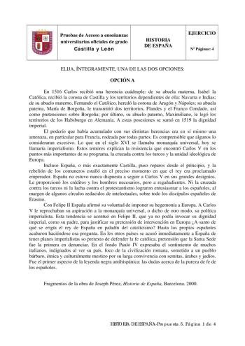 Pruebas de Acceso a enseñanzas universitarias oficiales de grado Castilla y León HISTORIA DE ESPAÑA EJERCICIO N Páginas 4 ELIJA ÍNTEGRAMENTE UNA DE LAS DOS OPCIONES OPCIÓN A En 1516 Carlos recibió una herencia cuádruple de su abuela materna Isabel la Católica recibió la corona de Castilla y los territorios dependientes de ella Navarra e Indias de su abuelo materno Fernando el Católico heredó la corona de Aragón y Nápoles su abuela paterna María de Borgoña le transmitió dos territorios Flandes y…