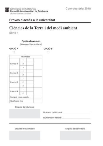 Generalitat de Catalunya Consell lnteruniversitari de Catalunya Oficina dAccés a la Universitat Proves daccés a la universitat Convocatria 2018 Cincies de la Terra i del medi ambient Srie 1 Opció dexamen Marqueu lopció triada OPCIÓ A D OPCIÓ B D Qualificació 1 Exercici 1 2 3 1 Exercici 2 2 1 Exercici 3 2 3 1 Exercici 4 2 Suma de notes parcials Qualificació final Etiqueta de lalumnea Ubicació del tribunal  Número del tribunal  Etiqueta de qualificació Etiqueta del correctora Feu els exercicis 1 …